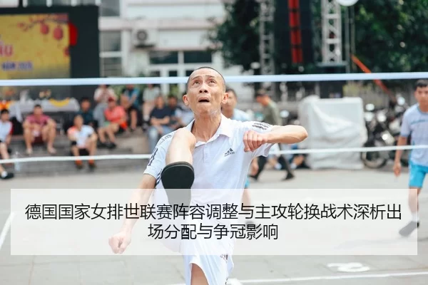 德国国家女排世联赛阵容调整与主攻轮换战术深析出场分配与争冠影响